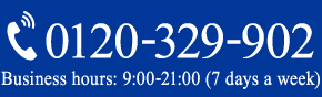 0120-329-902 Business Hours 9:00 - 21:00（7 days a week）